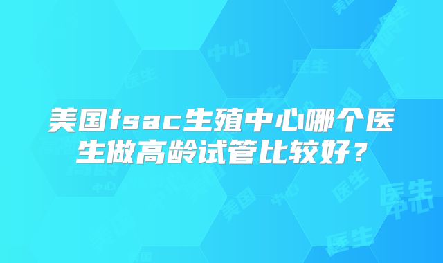 美国fsac生殖中心哪个医生做高龄试管比较好?