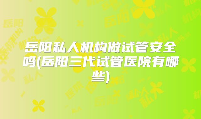 岳阳私人机构做试管安全吗(岳阳三代试管医院有哪些)