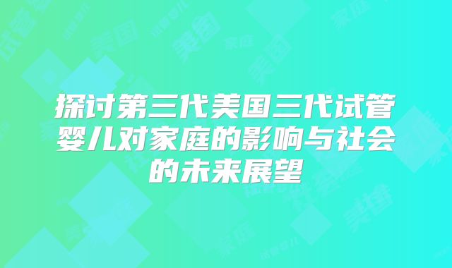 探讨第三代美国三代试管婴儿对家庭的影响与社会的未来展望