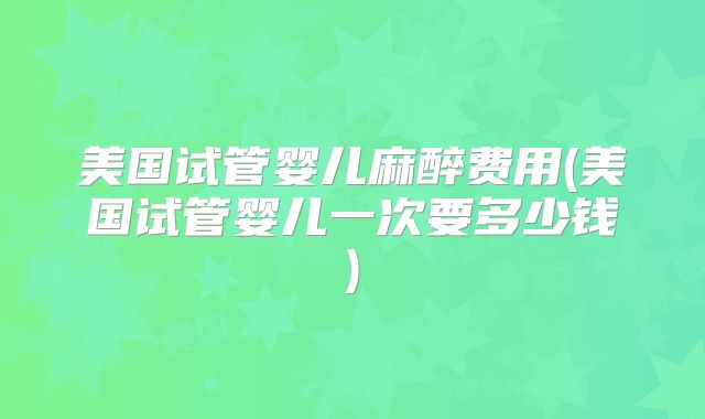 美国试管婴儿麻醉费用(美国试管婴儿一次要多少钱)