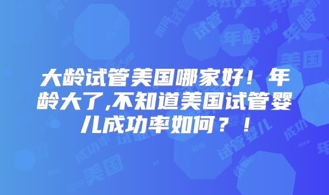 大龄试管美国哪家好！年龄大了,不知道美国试管婴儿成功率如何？！