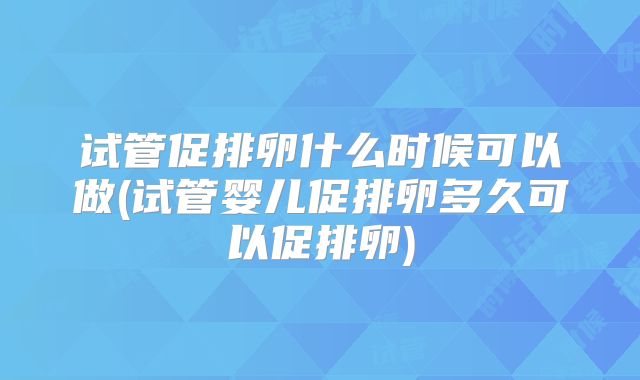 试管促排卵什么时候可以做(试管婴儿促排卵多久可以促排卵)