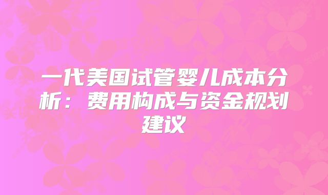 一代美国试管婴儿成本分析：费用构成与资金规划建议