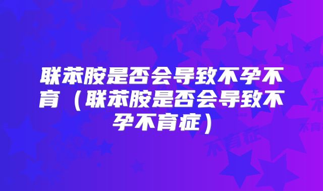 联苯胺是否会导致不孕不育(联苯胺是否会导致不孕不育症)