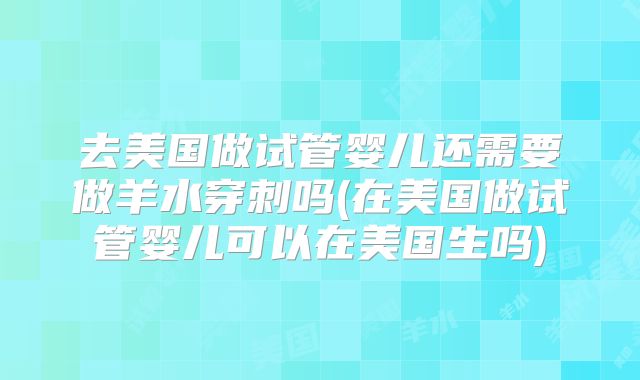 去美国做试管婴儿还需要做羊水穿刺吗(在美国做试管婴儿可以在美国生吗)