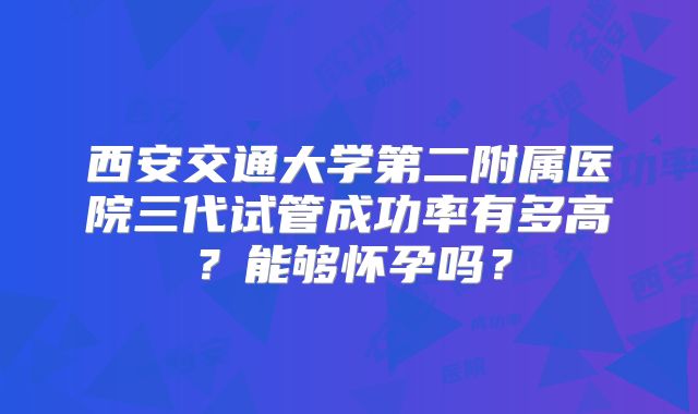 西安交通大学第二附属医院三代试管成功率有多高？能够怀孕吗？