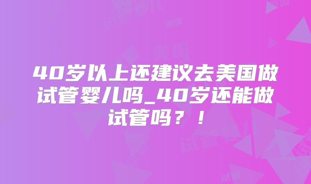 40岁以上还建议去美国做试管婴儿吗_40岁还能做试管吗？！