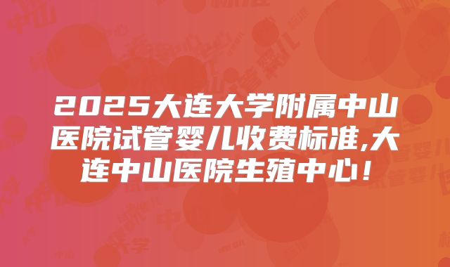 2025大连大学附属中山医院试管婴儿收费标准,大连中山医院生殖中心!