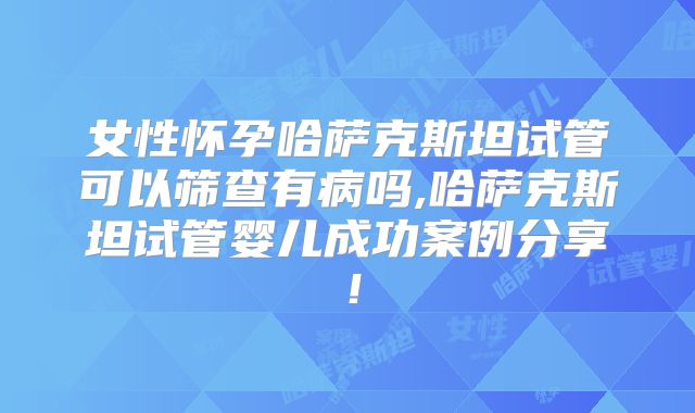 女性怀孕哈萨克斯坦试管可以筛查有病吗,哈萨克斯坦试管婴儿成功案例分享！