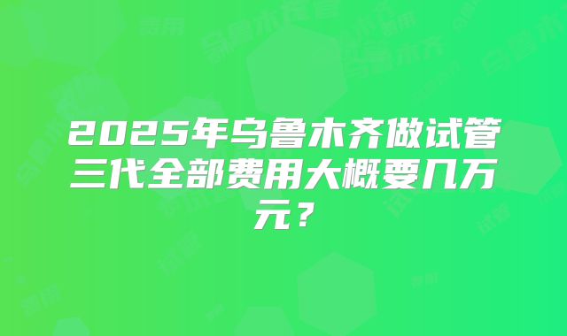 2025年乌鲁木齐做试管三代全部费用大概要几万元?