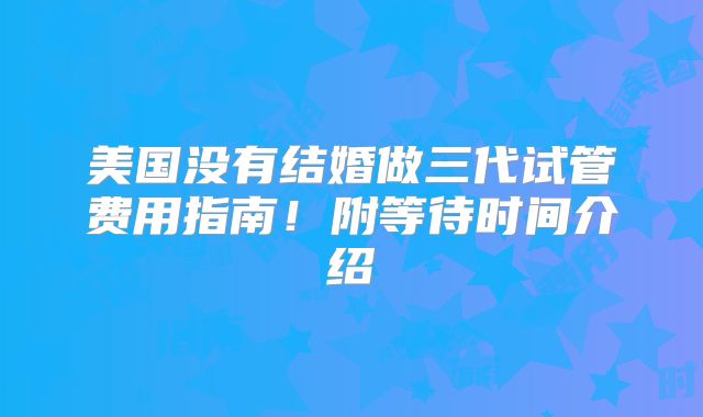 美国没有结婚做三代试管费用指南！附等待时间介绍