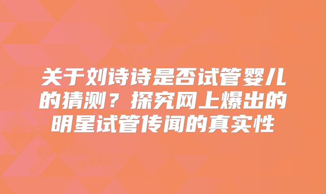 关于刘诗诗是否试管婴儿的猜测？探究网上爆出的明星试管传闻的真实性