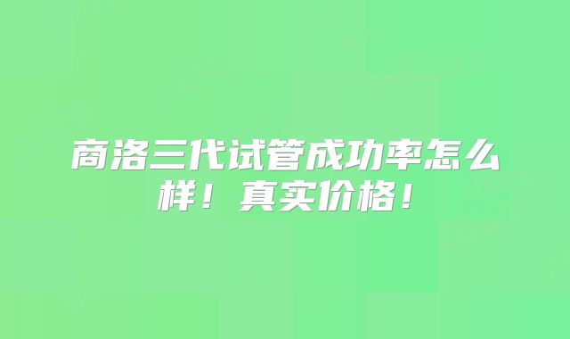 商洛三代试管成功率怎么样！真实价格！