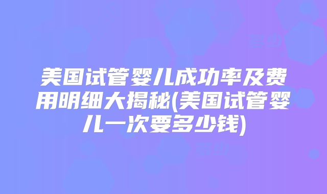 美国试管婴儿成功率及费用明细大揭秘(美国试管婴儿一次要多少钱)