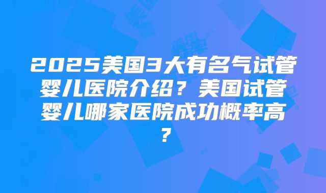 2025美国3大有名气试管婴儿医院介绍？美国试管婴儿哪家医院成功概率高？