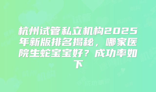 杭州试管私立机构2025年新版排名揭秘，哪家医院生蛇宝宝好？成功率如下