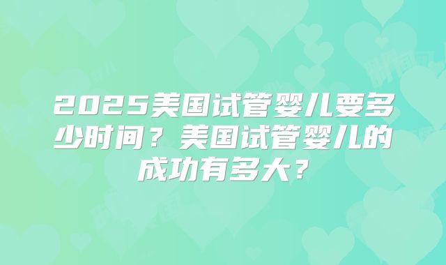 2025美国试管婴儿要多少时间？美国试管婴儿的成功有多大？