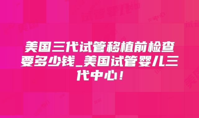 美国三代试管移植前检查要多少钱_美国试管婴儿三代中心!