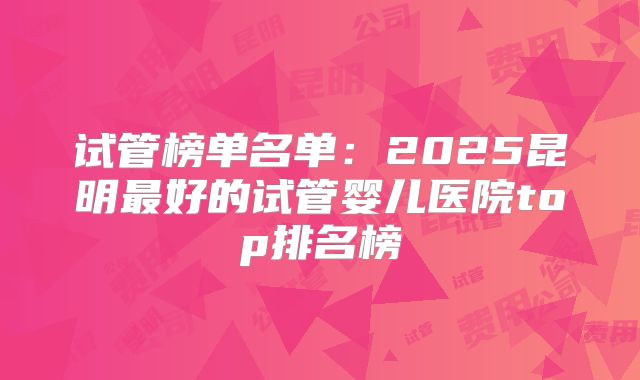 试管榜单名单：2025昆明最好的试管婴儿医院top排名榜