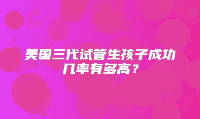 美国三代试管生孩子成功几率有多高？