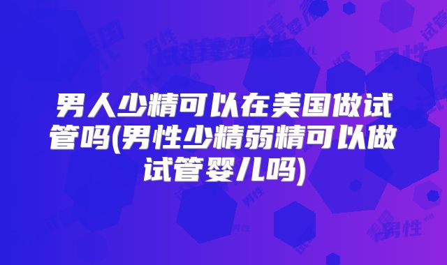 男人少精可以在美国做试管吗(男性少精弱精可以做试管婴儿吗)