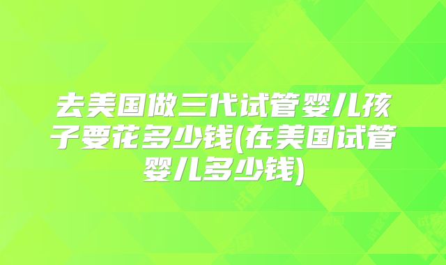 去美国做三代试管婴儿孩子要花多少钱(在美国试管婴儿多少钱)