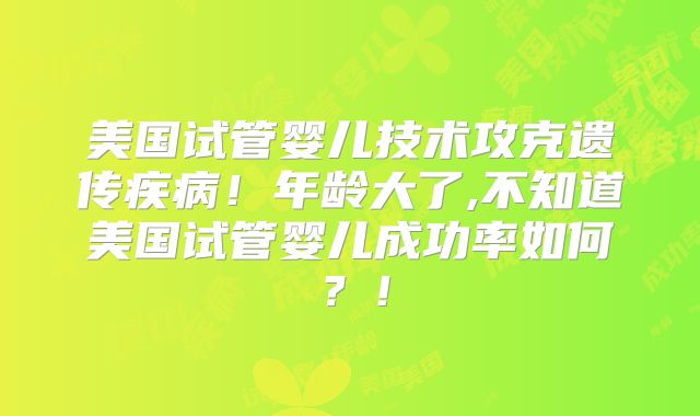 美国试管婴儿技术攻克遗传疾病！年龄大了,不知道美国试管婴儿成功率如何？！
