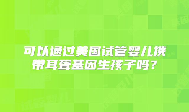 可以通过美国试管婴儿携带耳聋基因生孩子吗？