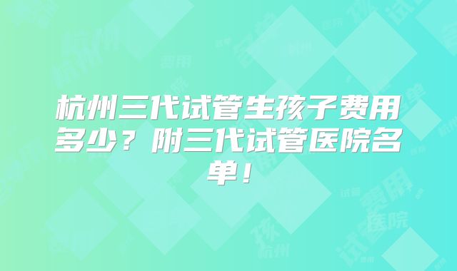 杭州三代试管生孩子费用多少？附三代试管医院名单！