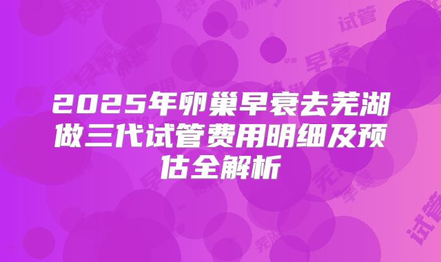 2025年卵巢早衰去芜湖做三代试管费用明细及预估全解析