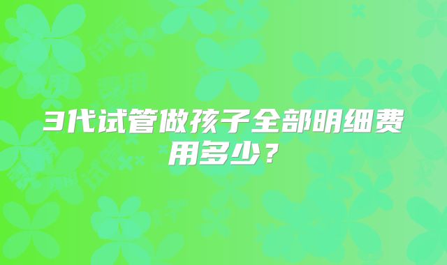 3代试管做孩子全部明细费用多少？