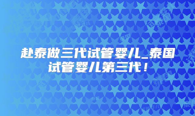 赴泰做三代试管婴儿_泰国试管婴儿第三代！