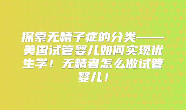 探索无精子症的分类——美国试管婴儿如何实现优生学！无精者怎么做试管婴儿！