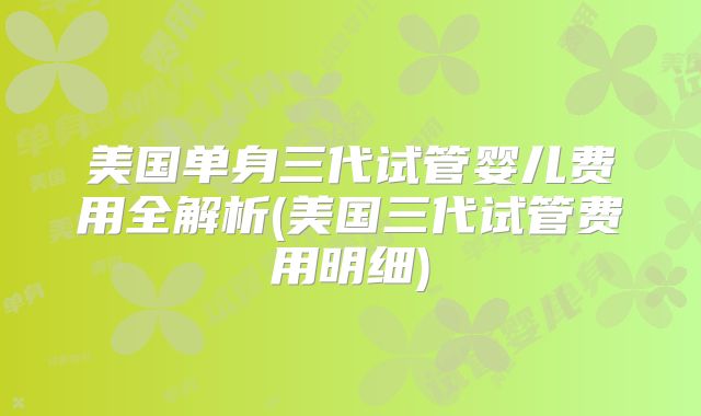 美国单身三代试管婴儿费用全解析(美国三代试管费用明细)