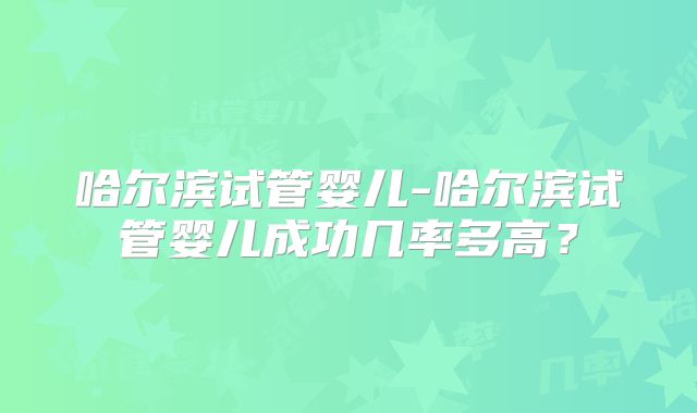 哈尔滨试管婴儿-哈尔滨试管婴儿成功几率多高？