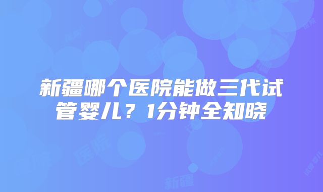 新疆哪个医院能做三代试管婴儿？1分钟全知晓