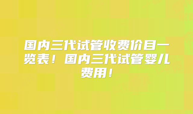 国内三代试管收费价目一览表!国内三代试管婴儿费用!