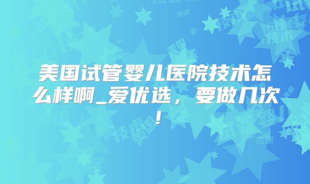 美国试管婴儿医院技术怎么样啊_爱优选，要做几次！