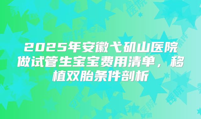 2025年安徽弋矶山医院做试管生宝宝费用清单，移植双胎条件剖析