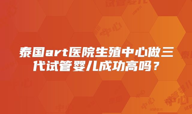 泰国art医院生殖中心做三代试管婴儿成功高吗？