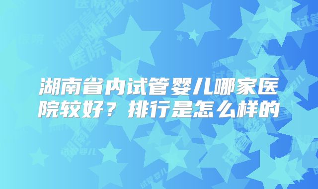湖南省内试管婴儿哪家医院较好？排行是怎么样的