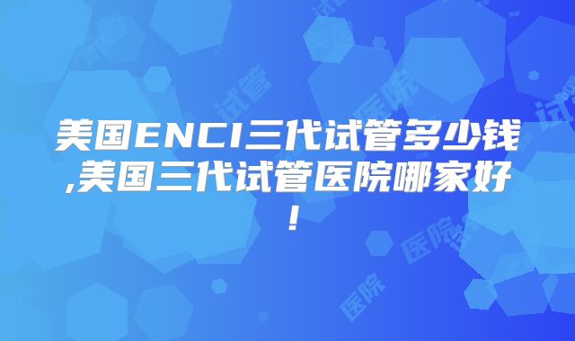 美国ENCI三代试管多少钱,美国三代试管医院哪家好!