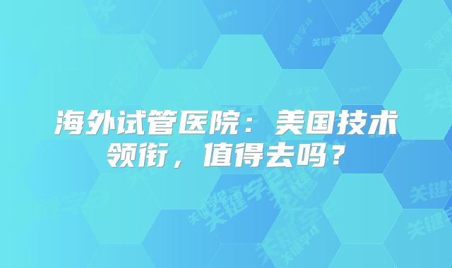 海外试管医院：美国技术领衔，值得去吗？