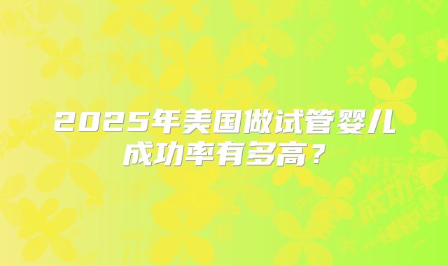 2025年美国做试管婴儿成功率有多高？