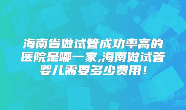 海南省做试管成功率高的医院是哪一家,海南做试管婴儿需要多少费用！