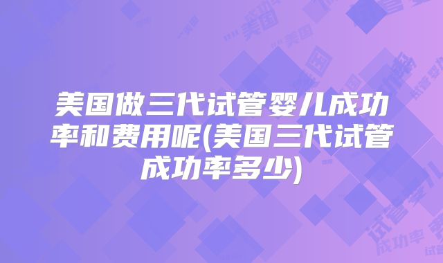 美国做三代试管婴儿成功率和费用呢(美国三代试管成功率多少)
