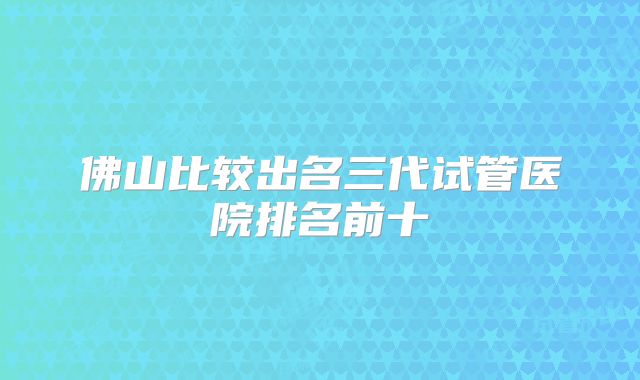 佛山比较出名三代试管医院排名前十
