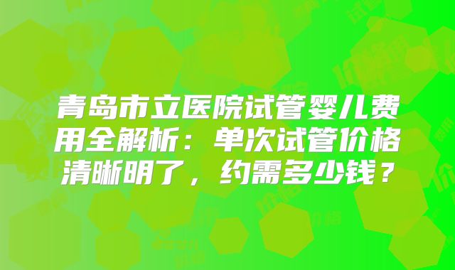 青岛市立医院试管婴儿费用全解析：单次试管价格清晰明了，约需多少钱？