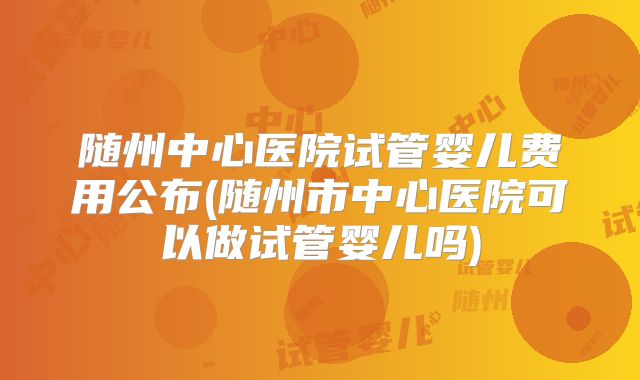 随州中心医院试管婴儿费用公布(随州市中心医院可以做试管婴儿吗)