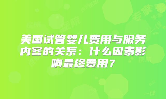 美国试管婴儿费用与服务内容的关系:什么因素影响最终费用?